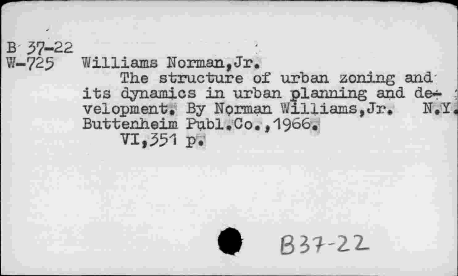 ﻿b 57-22	:
W-725 Williams Norman,Jr.
The structure of urban zoning and its dynamics in urban planning and de*« velopment. By Norman Williams,Jr. N.Y Buttenheim Publ.Co. ,'1966a!
VI,551 P.
• B3?-22-